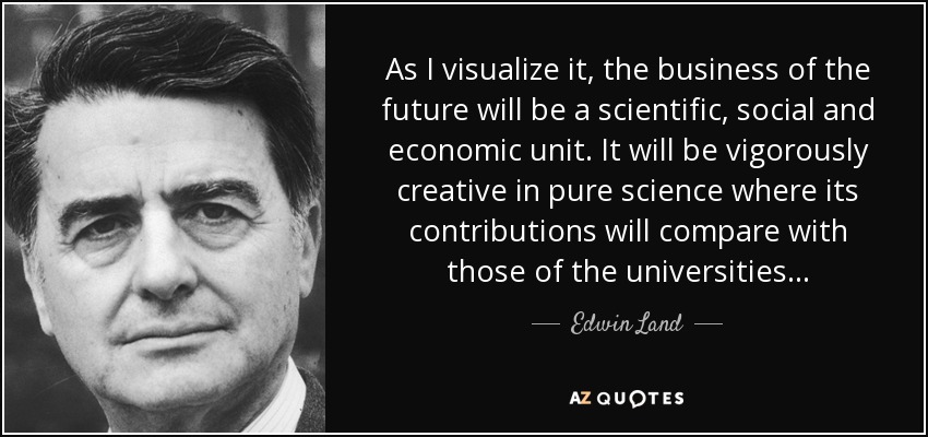 As I visualize it, the business of the future will be a scientific, social and economic unit. It will be vigorously creative in pure science where its contributions will compare with those of the universities... - Edwin Land