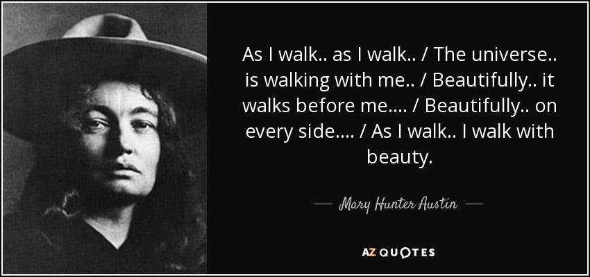 As I walk .. as I walk .. / The universe .. is walking with me .. / Beautifully .. it walks before me .... / Beautifully .. on every side .... / As I walk .. I walk with beauty. - Mary Hunter Austin