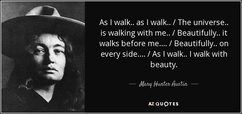 As I walk .. as I walk .. / The universe .. is walking with me .. / Beautifully .. it walks before me .... / Beautifully .. on every side .... / As I walk .. I walk with beauty. - Mary Hunter Austin