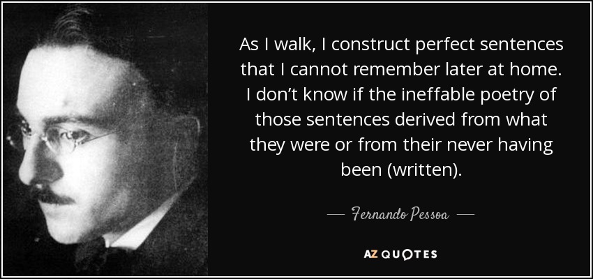As I walk, I construct perfect sentences that I cannot remember later at home. I don’t know if the ineffable poetry of those sentences derived from what they were or from their never having been (written). - Fernando Pessoa