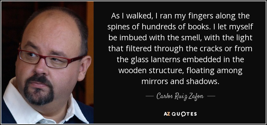 As I walked, I ran my fingers along the spines of hundreds of books. I let myself be imbued with the smell, with the light that filtered through the cracks or from the glass lanterns embedded in the wooden structure, floating among mirrors and shadows. - Carlos Ruiz Zafon