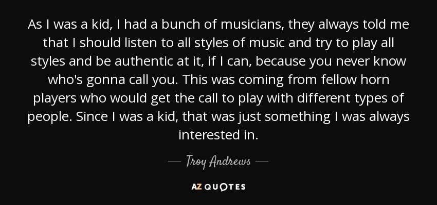 As I was a kid, I had a bunch of musicians, they always told me that I should listen to all styles of music and try to play all styles and be authentic at it, if I can, because you never know who's gonna call you. This was coming from fellow horn players who would get the call to play with different types of people. Since I was a kid, that was just something I was always interested in. - Troy Andrews
