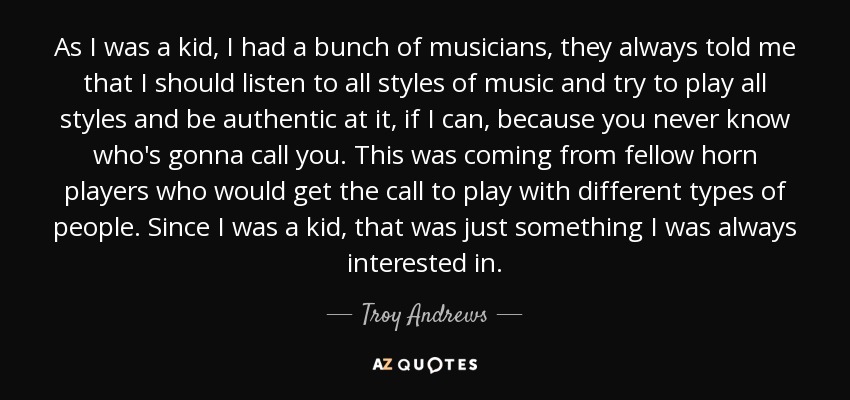 As I was a kid, I had a bunch of musicians, they always told me that I should listen to all styles of music and try to play all styles and be authentic at it, if I can, because you never know who's gonna call you. This was coming from fellow horn players who would get the call to play with different types of people. Since I was a kid, that was just something I was always interested in. - Troy Andrews