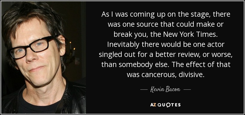 As I was coming up on the stage, there was one source that could make or break you, the New York Times. Inevitably there would be one actor singled out for a better review, or worse, than somebody else. The effect of that was cancerous, divisive. - Kevin Bacon
