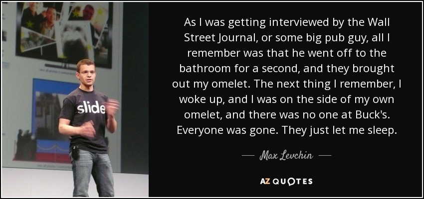 As I was getting interviewed by the Wall Street Journal, or some big pub guy, all I remember was that he went off to the bathroom for a second, and they brought out my omelet. The next thing I remember, I woke up, and I was on the side of my own omelet, and there was no one at Buck's. Everyone was gone. They just let me sleep. - Max Levchin