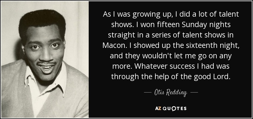 As I was growing up, I did a lot of talent shows. I won fifteen Sunday nights straight in a series of talent shows in Macon. I showed up the sixteenth night, and they wouldn't let me go on any more. Whatever success I had was through the help of the good Lord. - Otis Redding