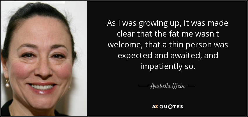 As I was growing up, it was made clear that the fat me wasn't welcome, that a thin person was expected and awaited, and impatiently so. - Arabella Weir
