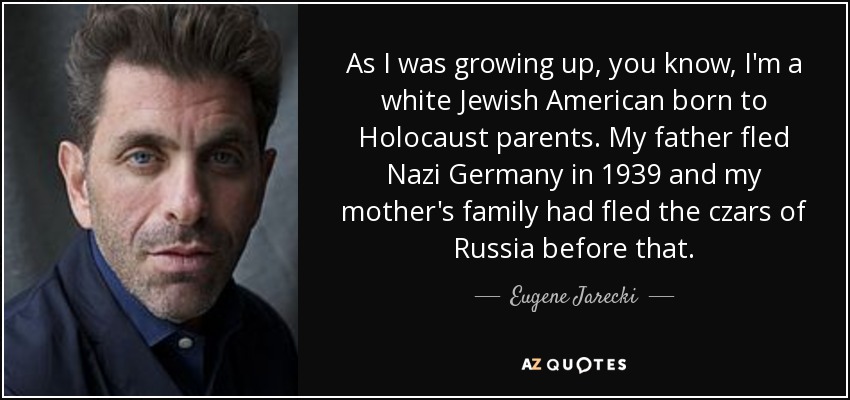 As I was growing up, you know, I'm a white Jewish American born to Holocaust parents. My father fled Nazi Germany in 1939 and my mother's family had fled the czars of Russia before that. - Eugene Jarecki