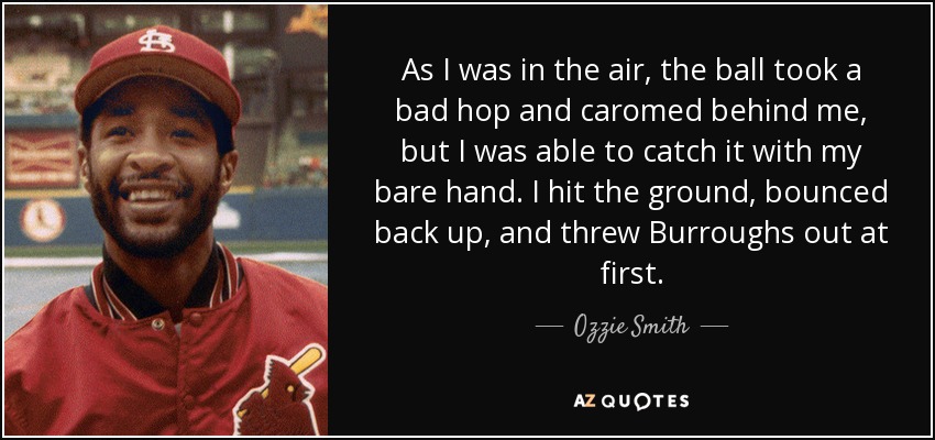 As I was in the air, the ball took a bad hop and caromed behind me, but I was able to catch it with my bare hand. I hit the ground, bounced back up, and threw Burroughs out at first. - Ozzie Smith