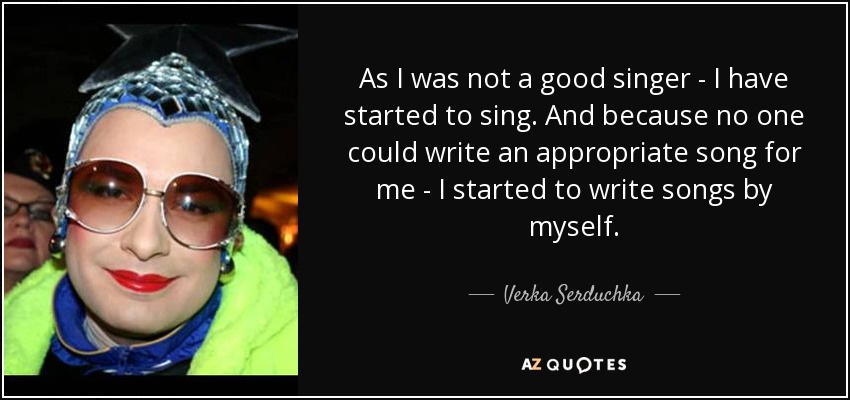 As I was not a good singer - I have started to sing. And because no one could write an appropriate song for me - I started to write songs by myself. - Verka Serduchka