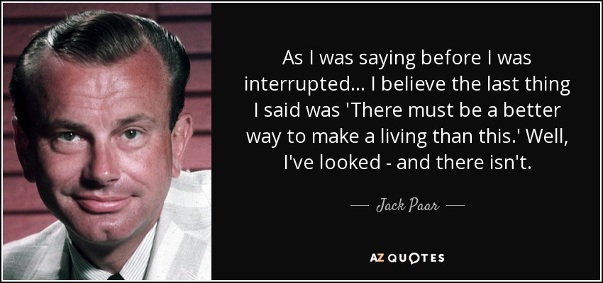 As I was saying before I was interrupted ... I believe the last thing I said was 'There must be a better way to make a living than this.' Well, I've looked - and there isn't. - Jack Paar