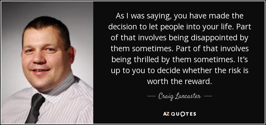 As I was saying, you have made the decision to let people into your life. Part of that involves being disappointed by them sometimes. Part of that involves being thrilled by them sometimes. It’s up to you to decide whether the risk is worth the reward. - Craig Lancaster
