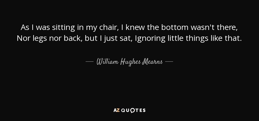 As I was sitting in my chair, I knew the bottom wasn't there, Nor legs nor back, but I just sat, Ignoring little things like that. - William Hughes Mearns