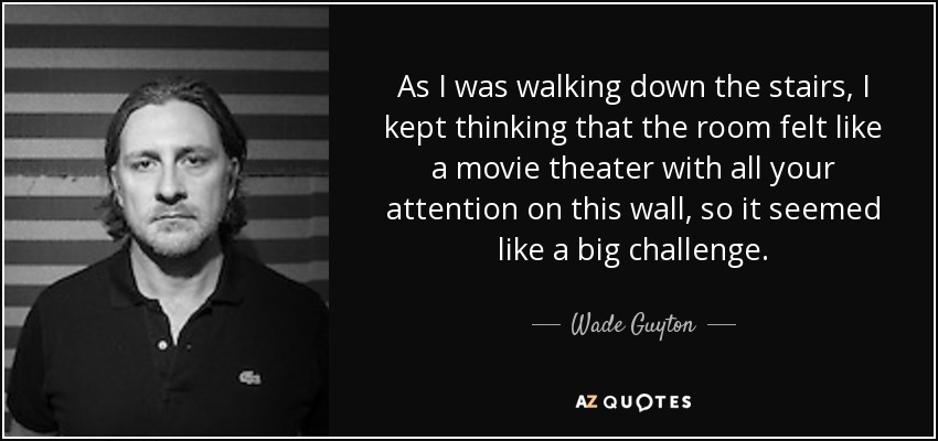 As I was walking down the stairs, I kept thinking that the room felt like a movie theater with all your attention on this wall, so it seemed like a big challenge. - Wade Guyton
