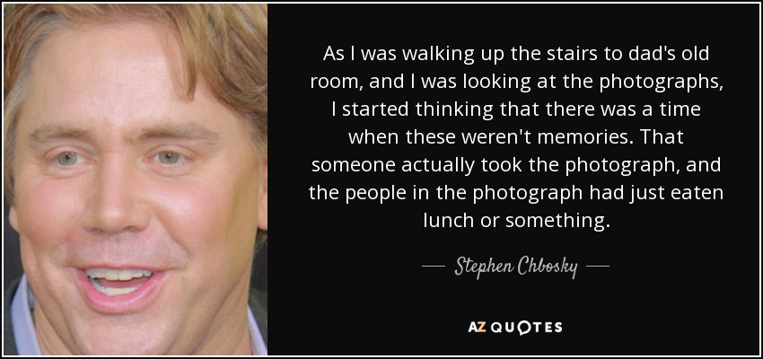 As I was walking up the stairs to dad's old room, and I was looking at the photographs, I started thinking that there was a time when these weren't memories. That someone actually took the photograph, and the people in the photograph had just eaten lunch or something. - Stephen Chbosky