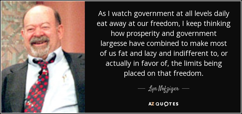 As I watch government at all levels daily eat away at our freedom, I keep thinking how prosperity and government largesse have combined to make most of us fat and lazy and indifferent to, or actually in favor of, the limits being placed on that freedom. - Lyn Nofziger