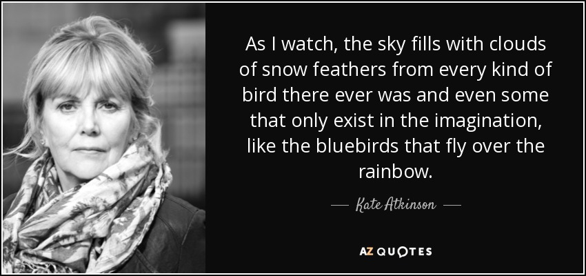 As I watch, the sky fills with clouds of snow feathers from every kind of bird there ever was and even some that only exist in the imagination, like the bluebirds that fly over the rainbow. - Kate Atkinson