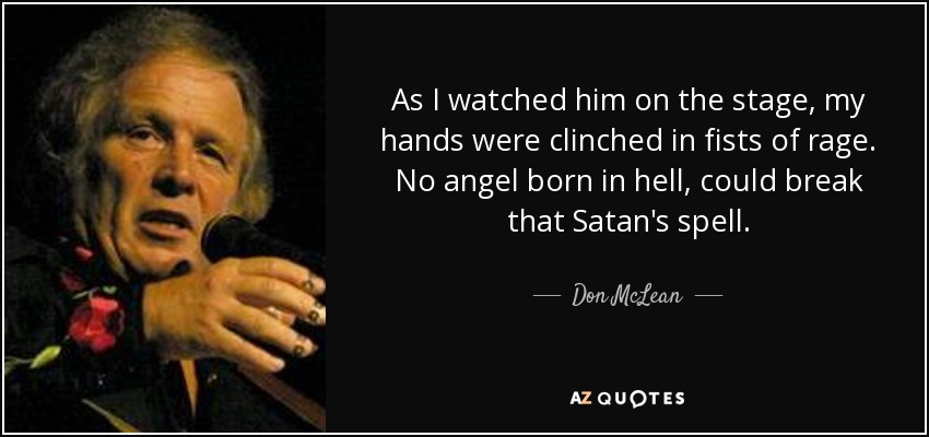 As I watched him on the stage, my hands were clinched in fists of rage. No angel born in hell, could break that Satan's spell. - Don McLean