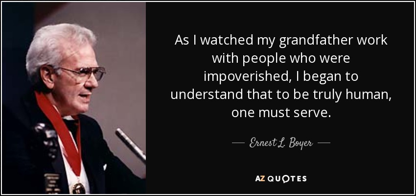 As I watched my grandfather work with people who were impoverished, I began to understand that to be truly human, one must serve. - Ernest L. Boyer
