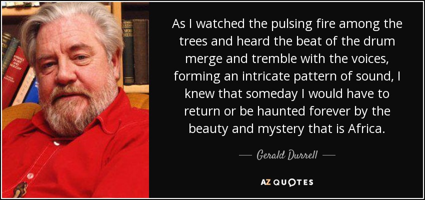 As I watched the pulsing fire among the trees and heard the beat of the drum merge and tremble with the voices, forming an intricate pattern of sound, I knew that someday I would have to return or be haunted forever by the beauty and mystery that is Africa. - Gerald Durrell