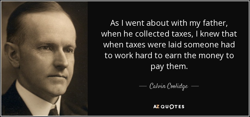 As I went about with my father, when he collected taxes, I knew that when taxes were laid someone had to work hard to earn the money to pay them. - Calvin Coolidge