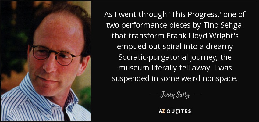 As I went through 'This Progress,' one of two performance pieces by Tino Sehgal that transform Frank Lloyd Wright's emptied-out spiral into a dreamy Socratic-purgatorial journey, the museum literally fell away. I was suspended in some weird nonspace. - Jerry Saltz