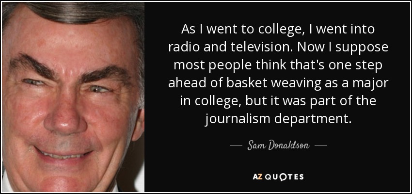 As I went to college, I went into radio and television. Now I suppose most people think that's one step ahead of basket weaving as a major in college, but it was part of the journalism department. - Sam Donaldson