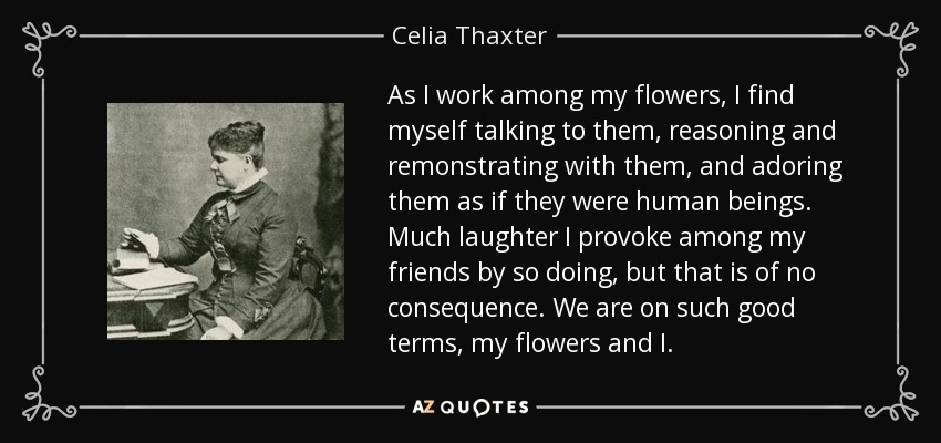 As I work among my flowers, I find myself talking to them, reasoning and remonstrating with them, and adoring them as if they were human beings. Much laughter I provoke among my friends by so doing, but that is of no consequence. We are on such good terms, my flowers and I. - Celia Thaxter