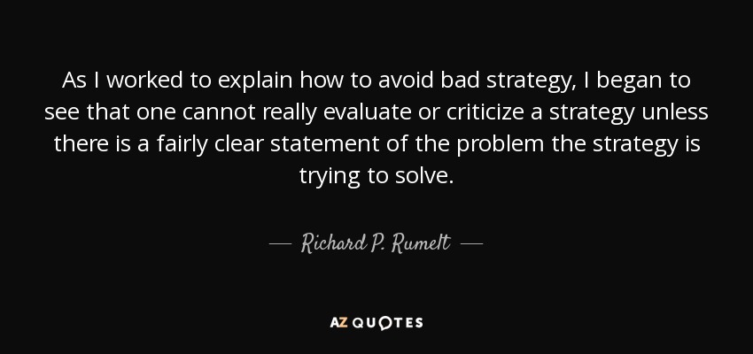 As I worked to explain how to avoid bad strategy, I began to see that one cannot really evaluate or criticize a strategy unless there is a fairly clear statement of the problem the strategy is trying to solve. - Richard P. Rumelt