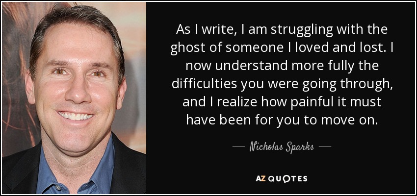 As I write, I am struggling with the ghost of someone I loved and lost. I now understand more fully the difficulties you were going through, and I realize how painful it must have been for you to move on. - Nicholas Sparks