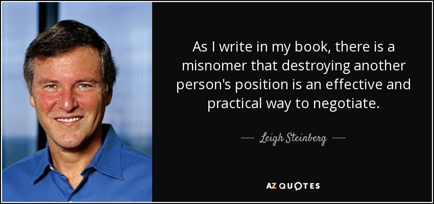 As I write in my book, there is a misnomer that destroying another person's position is an effective and practical way to negotiate. - Leigh Steinberg