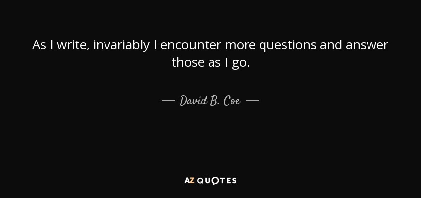 As I write, invariably I encounter more questions and answer those as I go. - David B. Coe