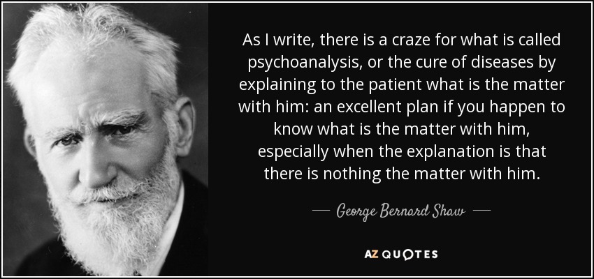 As I write, there is a craze for what is called psychoanalysis, or the cure of diseases by explaining to the patient what is the matter with him: an excellent plan if you happen to know what is the matter with him, especially when the explanation is that there is nothing the matter with him. - George Bernard Shaw