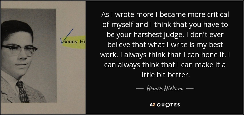 As I wrote more I became more critical of myself and I think that you have to be your harshest judge. I don't ever believe that what I write is my best work. I always think that I can hone it. I can always think that I can make it a little bit better. - Homer Hickam