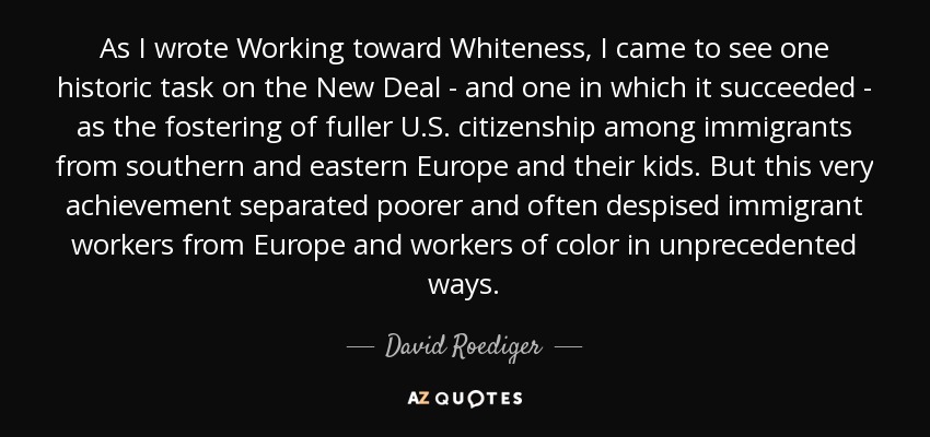 As I wrote Working toward Whiteness, I came to see one historic task on the New Deal - and one in which it succeeded - as the fostering of fuller U.S. citizenship among immigrants from southern and eastern Europe and their kids. But this very achievement separated poorer and often despised immigrant workers from Europe and workers of color in unprecedented ways. - David Roediger