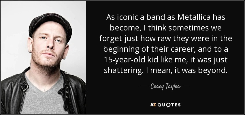 As iconic a band as Metallica has become, I think sometimes we forget just how raw they were in the beginning of their career, and to a 15-year-old kid like me, it was just shattering. I mean, it was beyond. - Corey Taylor
