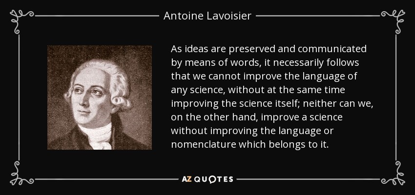 As ideas are preserved and communicated by means of words, it necessarily follows that we cannot improve the language of any science, without at the same time improving the science itself; neither can we, on the other hand, improve a science without improving the language or nomenclature which belongs to it. - Antoine Lavoisier