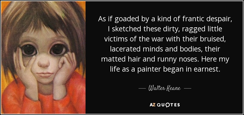 As if goaded by a kind of frantic despair, I sketched these dirty, ragged little victims of the war with their bruised, lacerated minds and bodies, their matted hair and runny noses. Here my life as a painter began in earnest. - Walter Keane