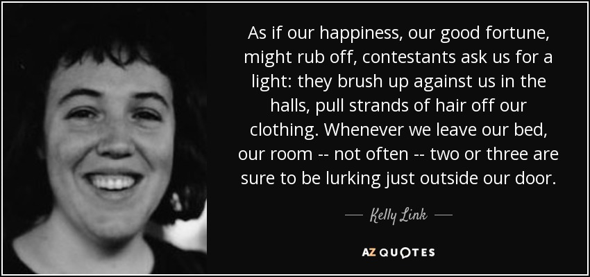 As if our happiness, our good fortune, might rub off, contestants ask us for a light: they brush up against us in the halls, pull strands of hair off our clothing. Whenever we leave our bed, our room -- not often -- two or three are sure to be lurking just outside our door. - Kelly Link