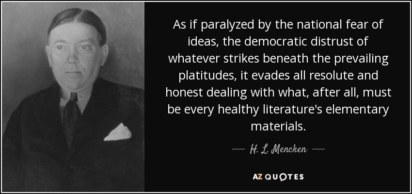As if paralyzed by the national fear of ideas, the democratic distrust of whatever strikes beneath the prevailing platitudes, it evades all resolute and honest dealing with what, after all, must be every healthy literature's elementary materials. - H. L. Mencken