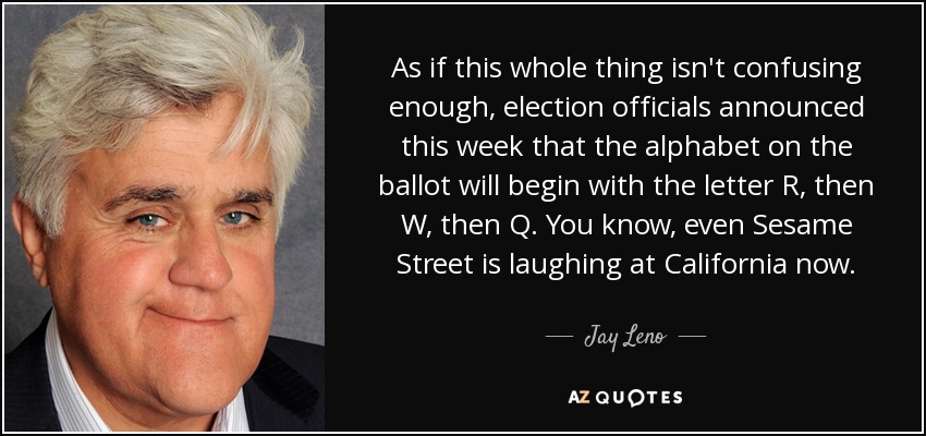 As if this whole thing isn't confusing enough, election officials announced this week that the alphabet on the ballot will begin with the letter R, then W, then Q. You know, even Sesame Street is laughing at California now. - Jay Leno