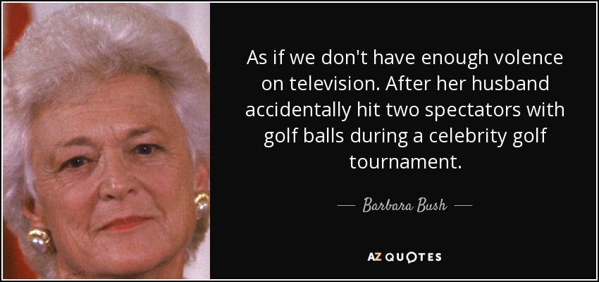 As if we don't have enough volence on television. After her husband accidentally hit two spectators with golf balls during a celebrity golf tournament. - Barbara Bush