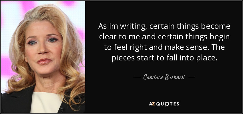 As Im writing, certain things become clear to me and certain things begin to feel right and make sense. The pieces start to fall into place. - Candace Bushnell