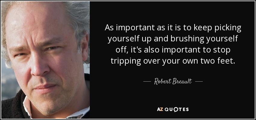 As important as it is to keep picking yourself up and brushing yourself off, it's also important to stop tripping over your own two feet. - Robert Breault