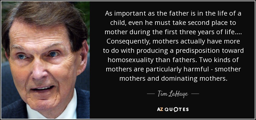 As important as the father is in the life of a child, even he must take second place to mother during the first three years of life.... Consequently, mothers actually have more to do with producing a predisposition toward homosexuality than fathers. Two kinds of mothers are particularly harmful - smother mothers and dominating mothers. - Tim LaHaye
