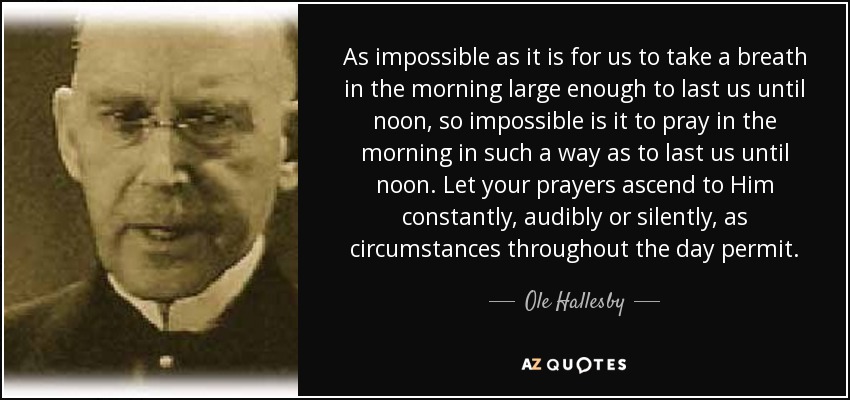 As impossible as it is for us to take a breath in the morning large enough to last us until noon, so impossible is it to pray in the morning in such a way as to last us until noon. Let your prayers ascend to Him constantly, audibly or silently, as circumstances throughout the day permit. - Ole Hallesby