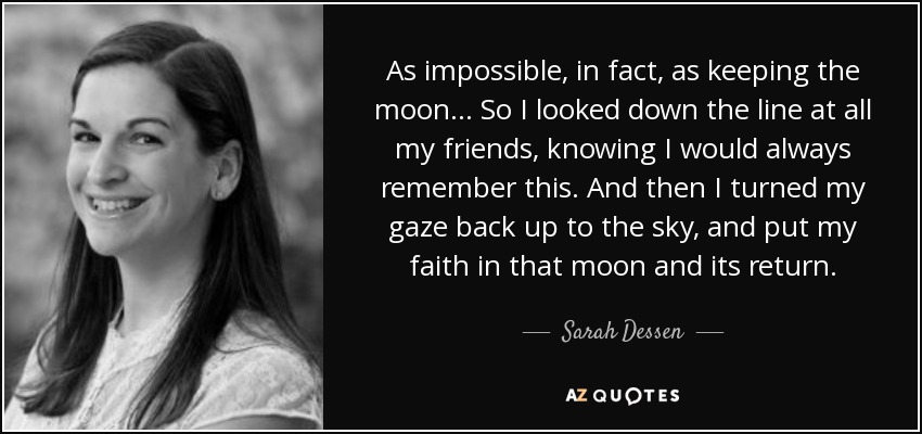 As impossible, in fact, as keeping the moon... So I looked down the line at all my friends, knowing I would always remember this. And then I turned my gaze back up to the sky, and put my faith in that moon and its return. - Sarah Dessen