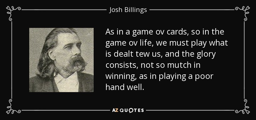 As in a game ov cards, so in the game ov life, we must play what is dealt tew us, and the glory consists, not so mutch in winning, as in playing a poor hand well. - Josh Billings