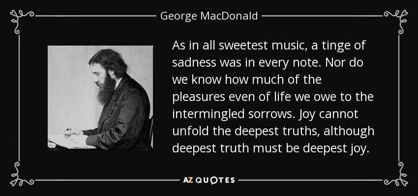 As in all sweetest music, a tinge of sadness was in every note. Nor do we know how much of the pleasures even of life we owe to the intermingled sorrows. Joy cannot unfold the deepest truths, although deepest truth must be deepest joy. - George MacDonald