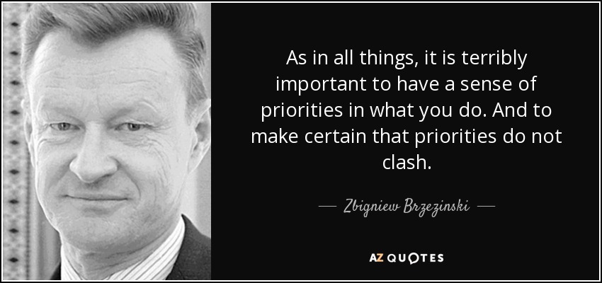 As in all things, it is terribly important to have a sense of priorities in what you do. And to make certain that priorities do not clash. - Zbigniew Brzezinski